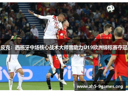 皮克：西班牙中场核心战术大师曾助力U19欧洲锦标赛夺冠