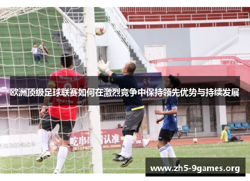 欧洲顶级足球联赛如何在激烈竞争中保持领先优势与持续发展