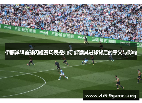 伊藤洋辉首球闪耀赛场表现如何 解读其进球背后的意义与影响