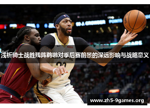 浅析骑士战胜残阵鹈鹕对季后赛前景的深远影响与战略意义