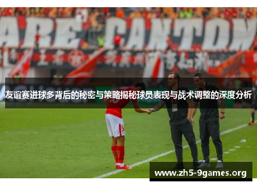 友谊赛进球多背后的秘密与策略揭秘球员表现与战术调整的深度分析
