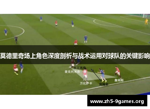 莫德里奇场上角色深度剖析与战术运用对球队的关键影响