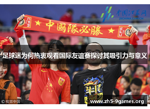足球迷为何热衷观看国际友谊赛探讨其吸引力与意义 足球迷为何热衷观看国际友谊赛探讨其吸引力与意义